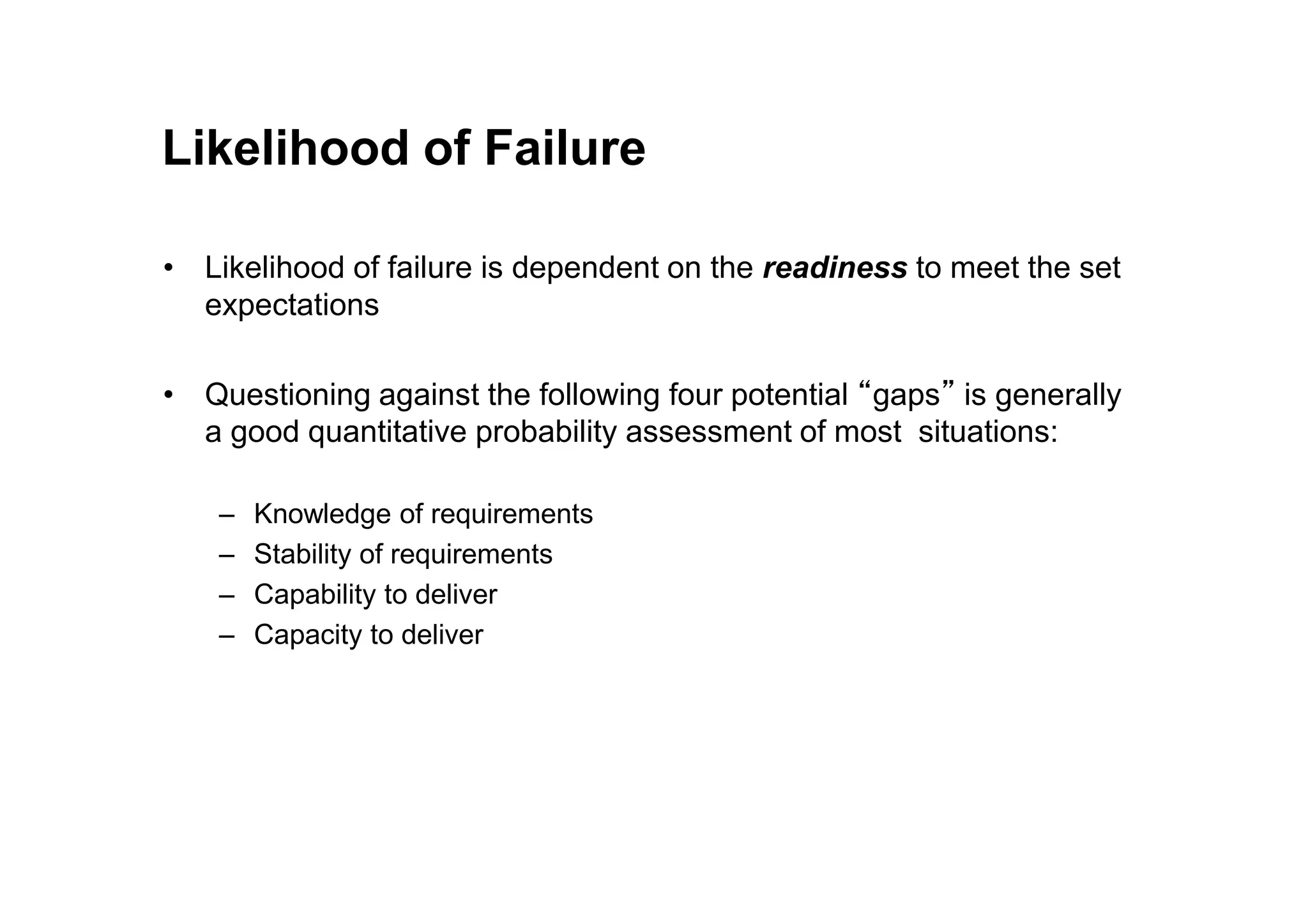 Likelihood of Failure
• Likelihood of failure is dependent on the readiness to meet the set
expectations
• Questioning against the following four potential “gaps” is generally
a good quantitative probability assessment of most situations:
– Knowledge of requirements
– Stability of requirements
– Capability to deliver
– Capacity to deliver
 