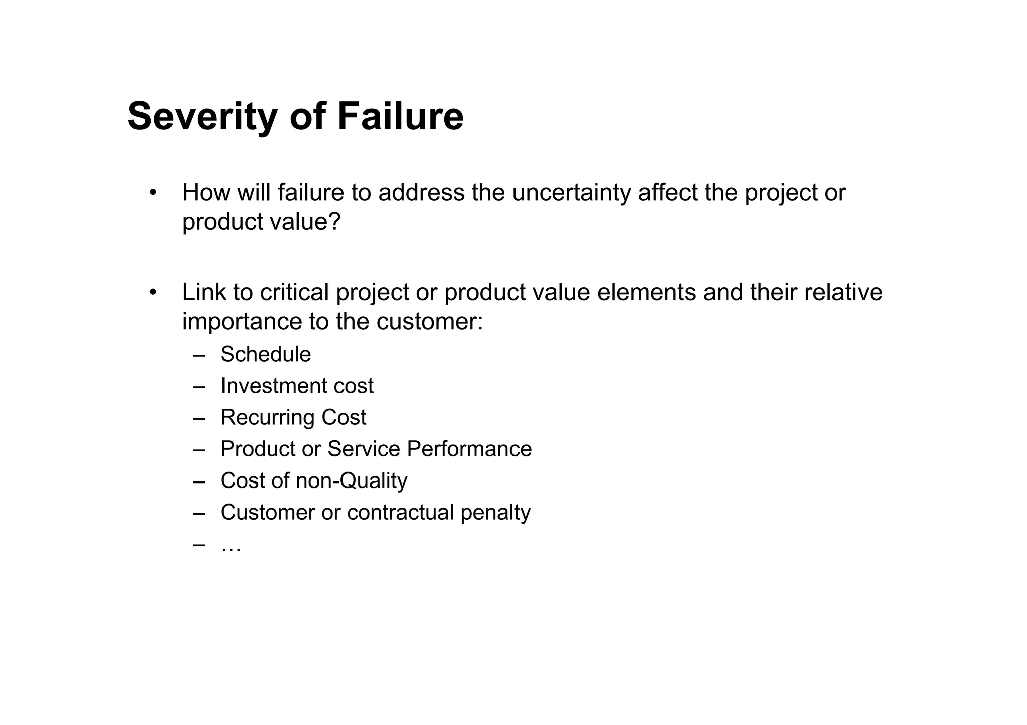 Severity of Failure
• How will failure to address the uncertainty affect the project or
product value?
• Link to critical project or product value elements and their relative
importance to the customer:
– Schedule
– Schedule
– Investment cost
– Recurring Cost
– Product or Service Performance
– Cost of non-Quality
– Customer or contractual penalty
– …
 