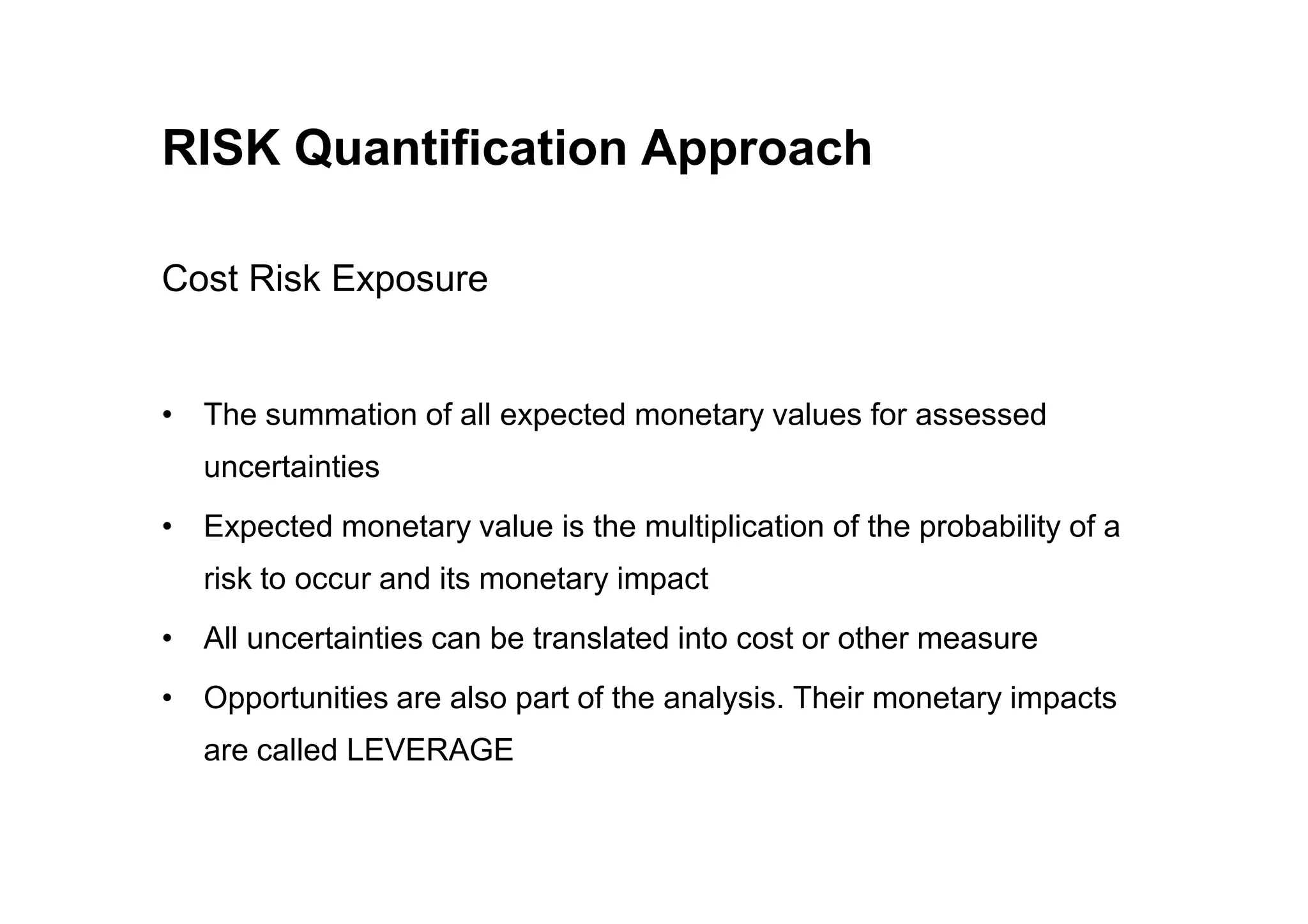RISK Quantification Approach
Cost Risk Exposure
• The summation of all expected monetary values for assessed
uncertainties
uncertainties
• Expected monetary value is the multiplication of the probability of a
risk to occur and its monetary impact
• All uncertainties can be translated into cost or other measure
• Opportunities are also part of the analysis. Their monetary impacts
are called LEVERAGE
 