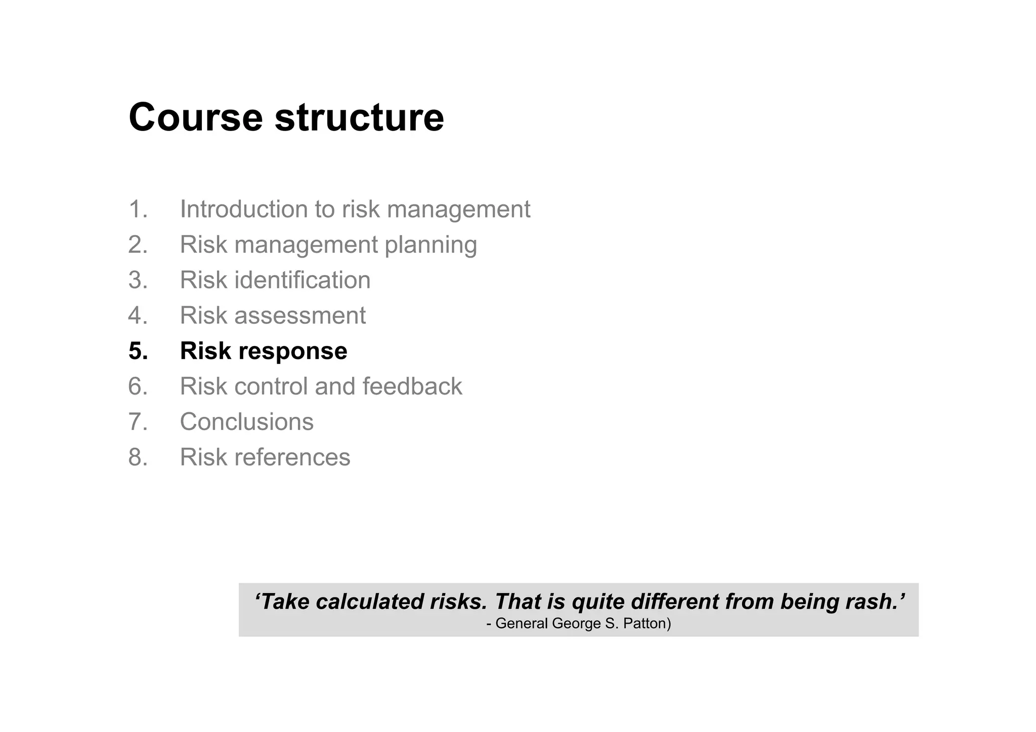 Course structure
1. Introduction to risk management
2. Risk management planning
3. Risk identification
4. Risk assessment
5. Risk response
6. Risk control and feedback
7. Conclusions
8. Risk references
‘Take calculated risks. That is quite different from being rash.’
- General George S. Patton)
 