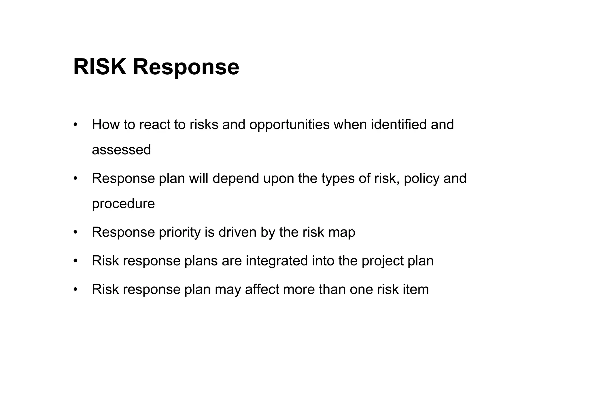 RISK Response
• How to react to risks and opportunities when identified and
assessed
• Response plan will depend upon the types of risk, policy and
procedure
procedure
• Response priority is driven by the risk map
• Risk response plans are integrated into the project plan
• Risk response plan may affect more than one risk item
 