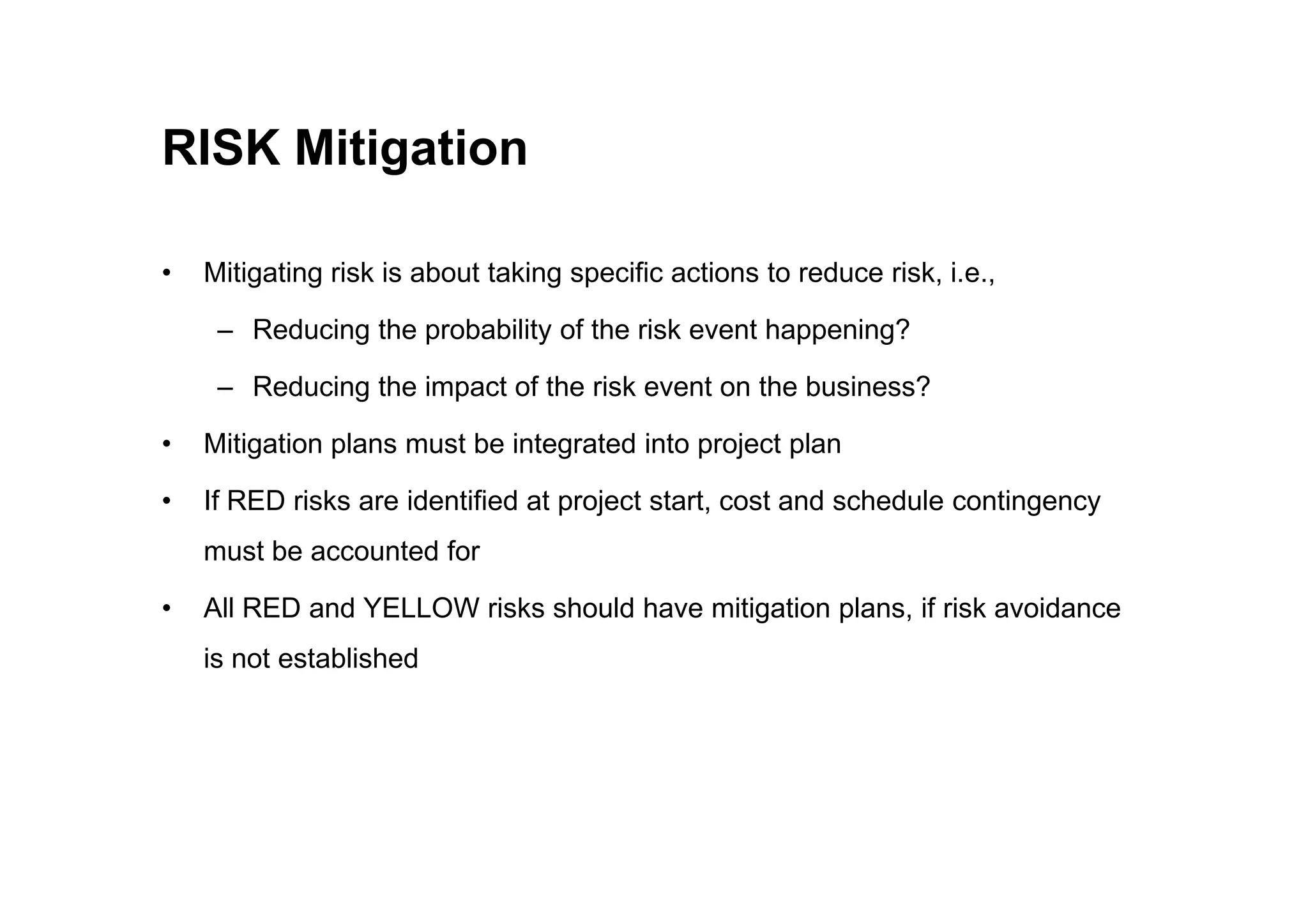 RISK Mitigation
• Mitigating risk is about taking specific actions to reduce risk, i.e.,
– Reducing the probability of the risk event happening?
– Reducing the impact of the risk event on the business?
• Mitigation plans must be integrated into project plan
• If RED risks are identified at project start, cost and schedule contingency
must be accounted for
• All RED and YELLOW risks should have mitigation plans, if risk avoidance
is not established
 