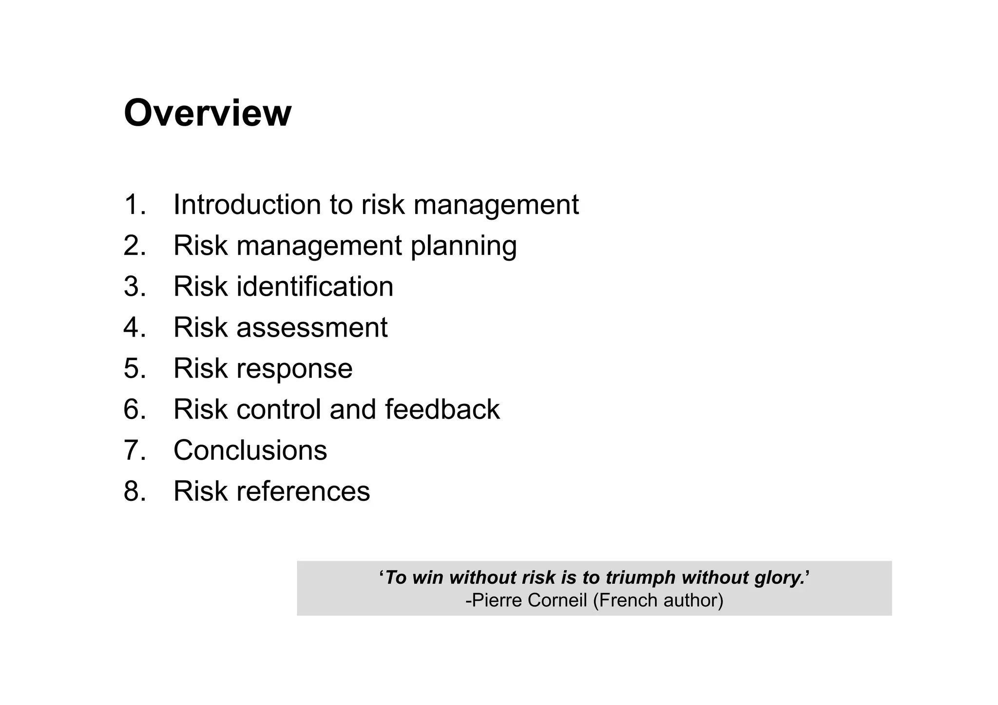 Overview
1. Introduction to risk management
2. Risk management planning
3. Risk identification
4. Risk assessment
5. Risk response
‘To win without risk is to triumph without glory.’
-Pierre Corneil (French author)
5. Risk response
6. Risk control and feedback
7. Conclusions
8. Risk references
 