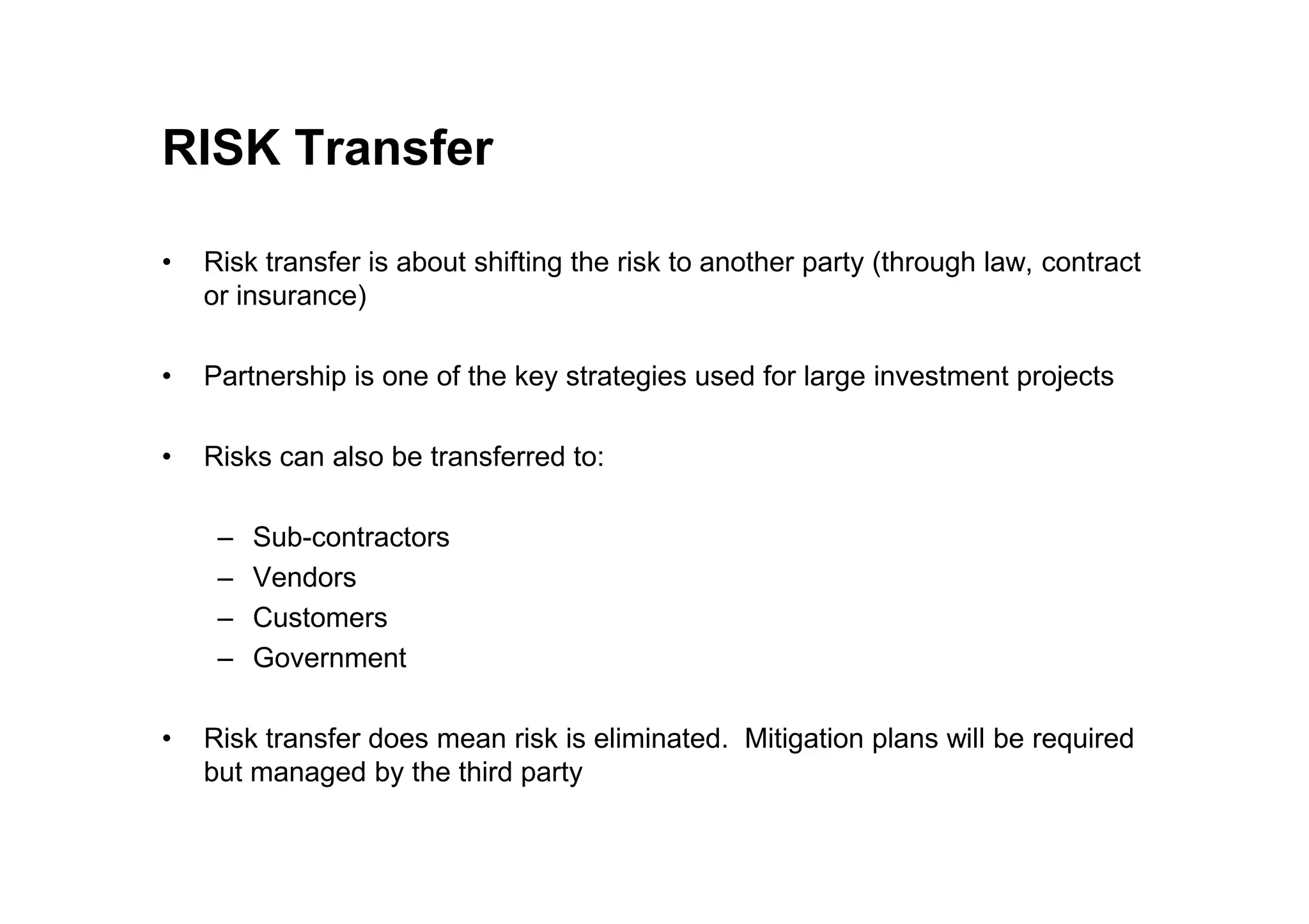 RISK Transfer
• Risk transfer is about shifting the risk to another party (through law, contract
or insurance)
• Partnership is one of the key strategies used for large investment projects
• Risks can also be transferred to:
• Risks can also be transferred to:
– Sub-contractors
– Vendors
– Customers
– Government
• Risk transfer does mean risk is eliminated. Mitigation plans will be required
but managed by the third party
 
