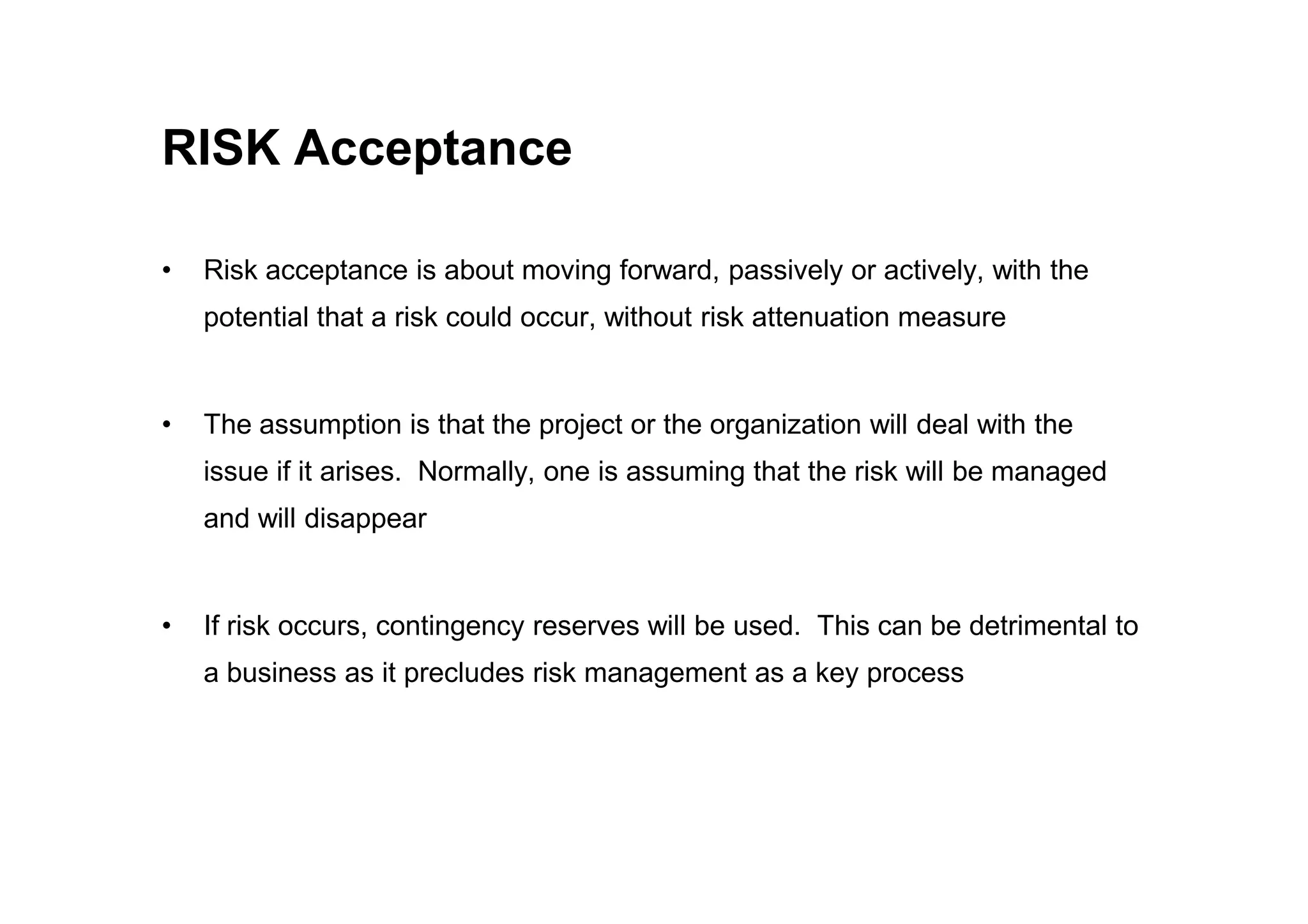 RISK Acceptance
• Risk acceptance is about moving forward, passively or actively, with the
potential that a risk could occur, without risk attenuation measure
• The assumption is that the project or the organization will deal with the
issue if it arises. Normally, one is assuming that the risk will be managed
issue if it arises. Normally, one is assuming that the risk will be managed
and will disappear
• If risk occurs, contingency reserves will be used. This can be detrimental to
a business as it precludes risk management as a key process
 