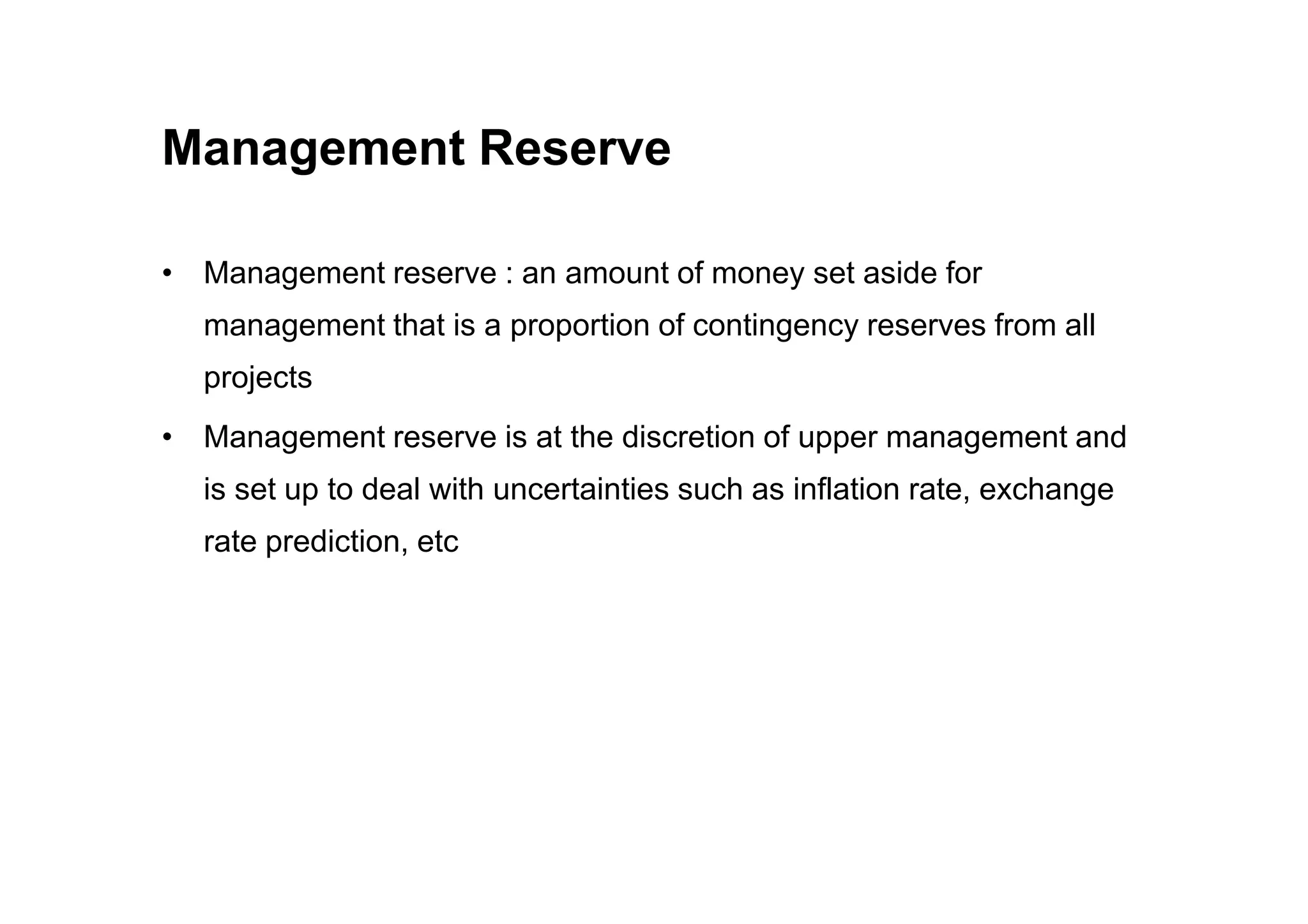 Management Reserve
• Management reserve : an amount of money set aside for
management that is a proportion of contingency reserves from all
projects
• Management reserve is at the discretion of upper management and
is set up to deal with uncertainties such as inflation rate, exchange
rate prediction, etc
 