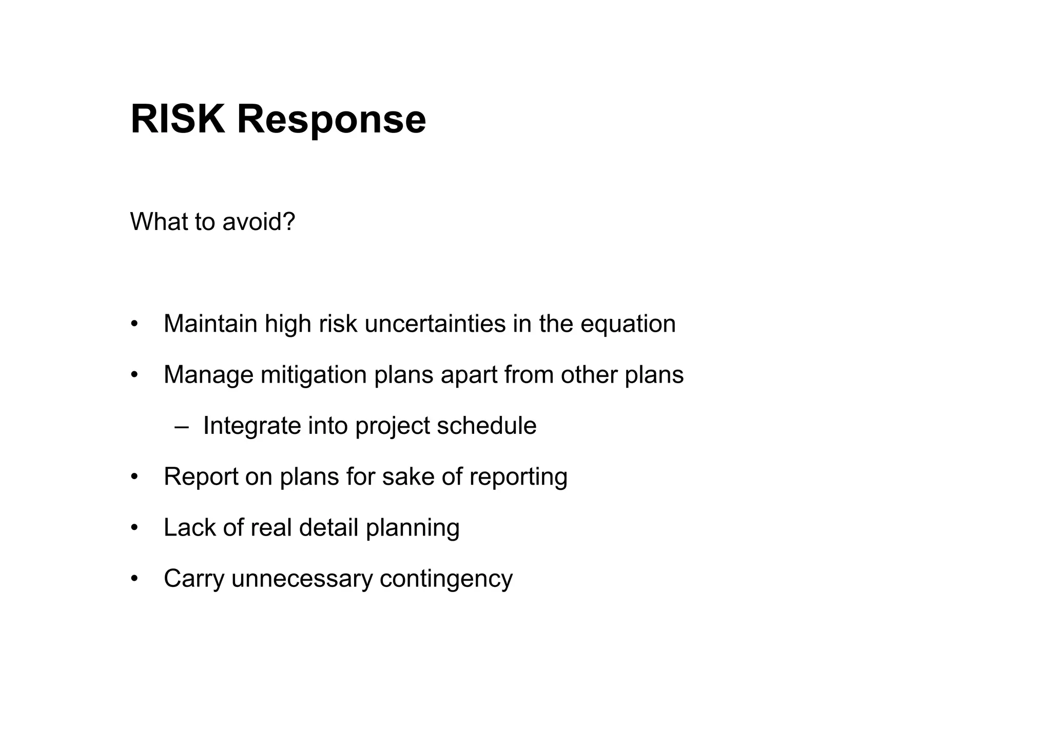 RISK Response
What to avoid?
• Maintain high risk uncertainties in the equation
• Manage mitigation plans apart from other plans
• Manage mitigation plans apart from other plans
– Integrate into project schedule
• Report on plans for sake of reporting
• Lack of real detail planning
• Carry unnecessary contingency
 