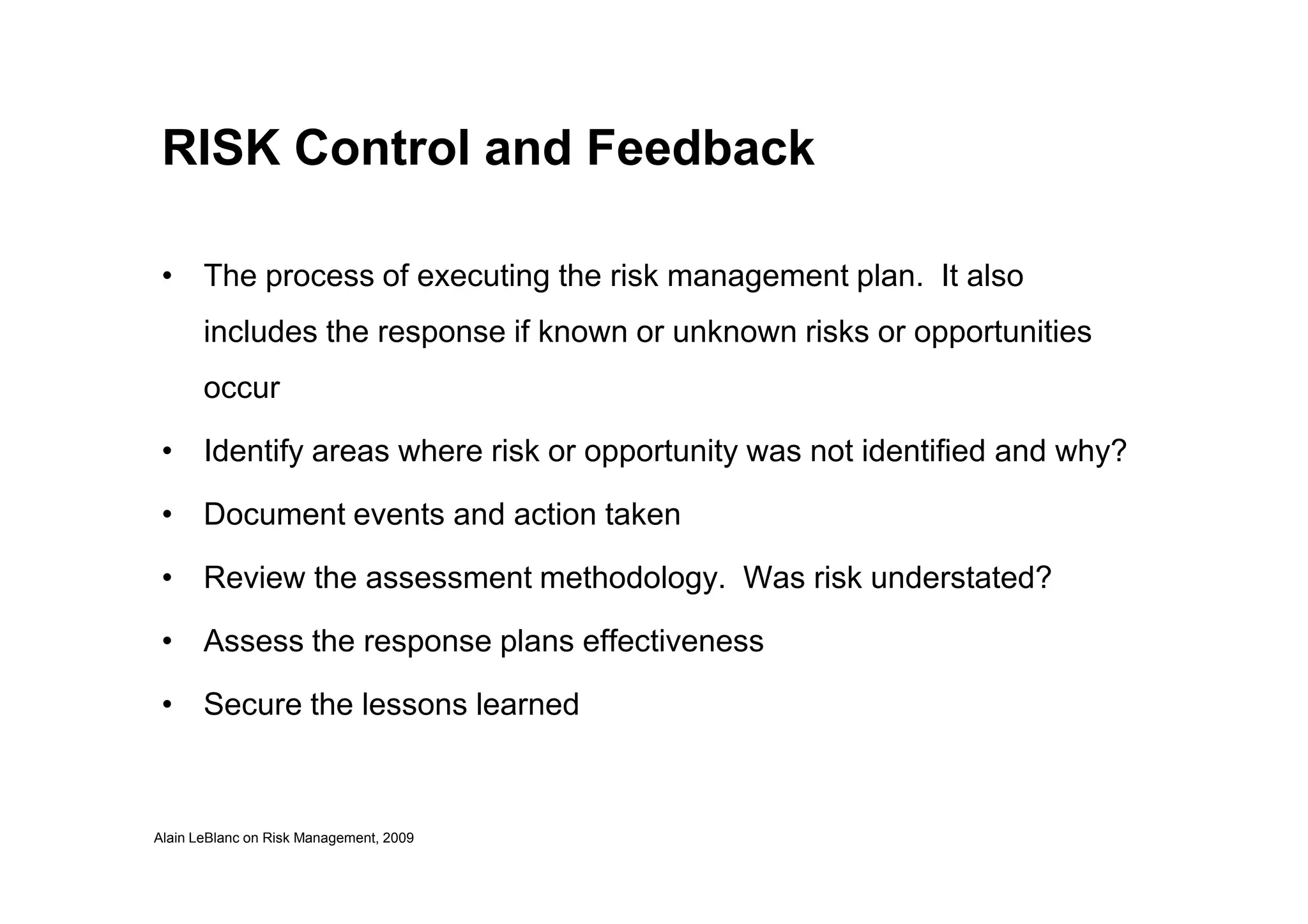 RISK Control and Feedback
• The process of executing the risk management plan. It also
includes the response if known or unknown risks or opportunities
occur
• Identify areas where risk or opportunity was not identified and why?
Alain LeBlanc on Risk Management, 2009
• Identify areas where risk or opportunity was not identified and why?
• Document events and action taken
• Review the assessment methodology. Was risk understated?
• Assess the response plans effectiveness
• Secure the lessons learned
 