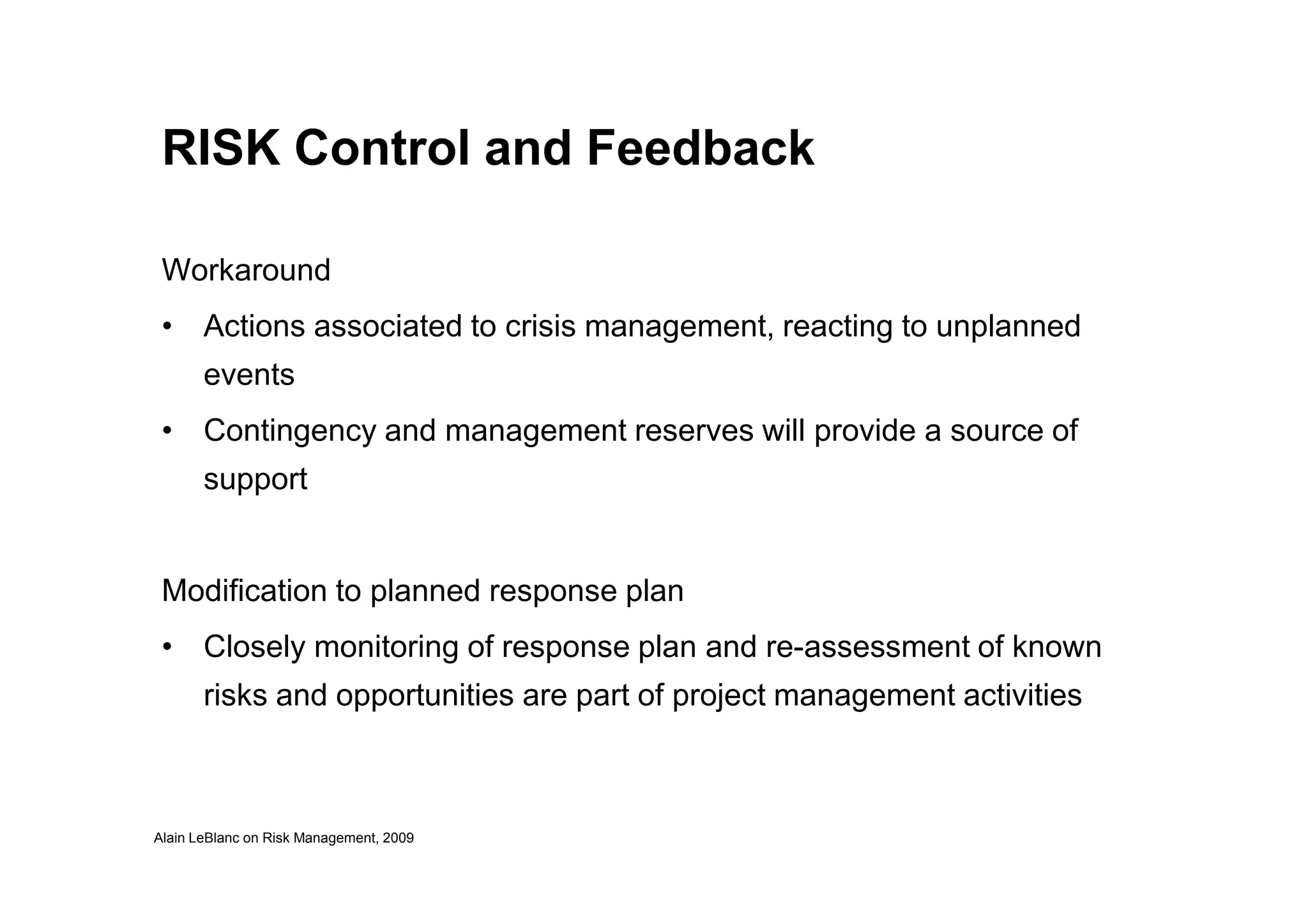 RISK Control and Feedback
Workaround
• Actions associated to crisis management, reacting to unplanned
events
• Contingency and management reserves will provide a source of
support
Alain LeBlanc on Risk Management, 2009
support
Modification to planned response plan
• Closely monitoring of response plan and re-assessment of known
risks and opportunities are part of project management activities
 