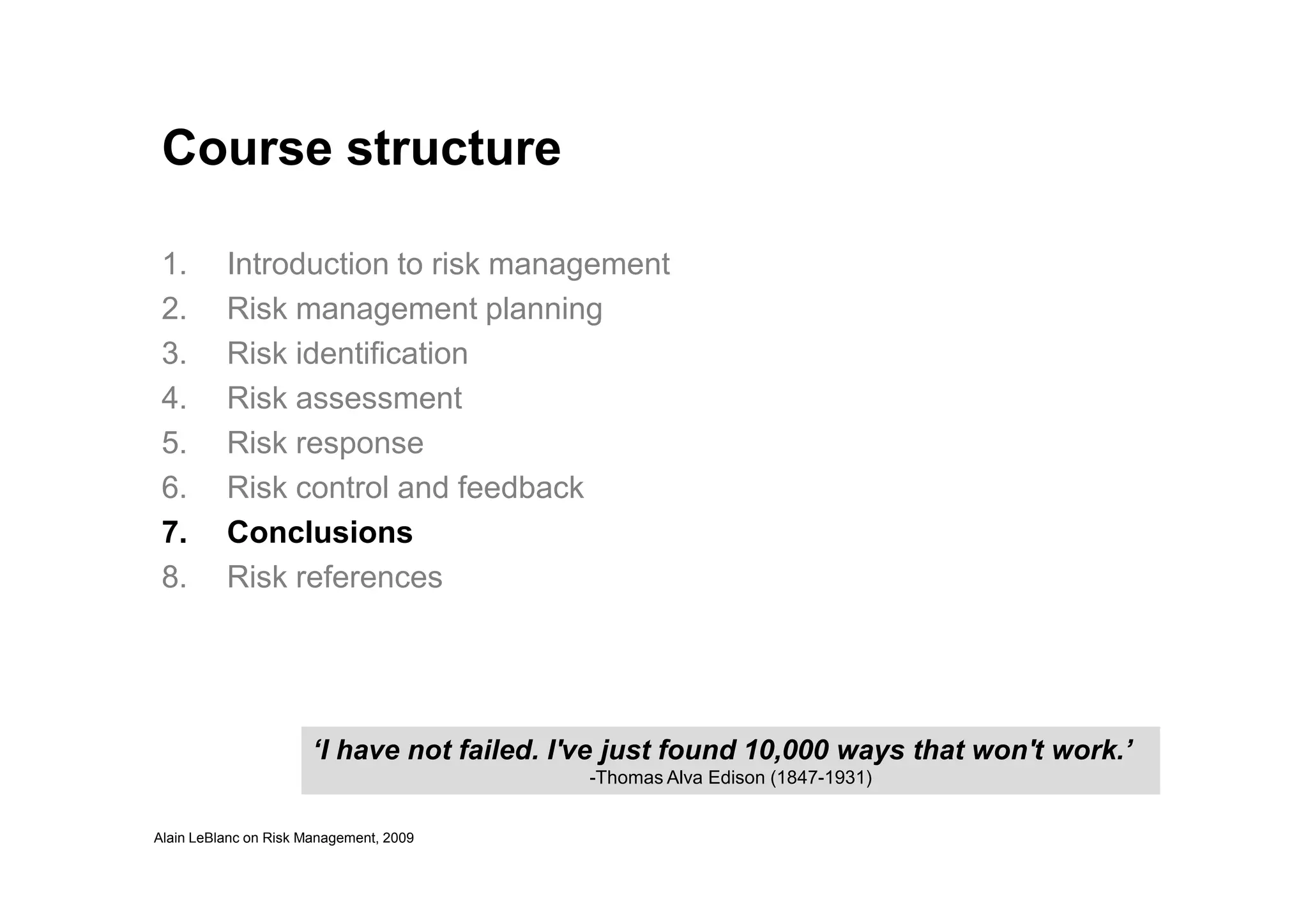 Course structure
1. Introduction to risk management
2. Risk management planning
3. Risk identification
4. Risk assessment
5. Risk response
Alain LeBlanc on Risk Management, 2009
6. Risk control and feedback
7. Conclusions
8. Risk references
‘I have not failed. I've just found 10,000 ways that won't work.’
-Thomas Alva Edison (1847-1931)
 