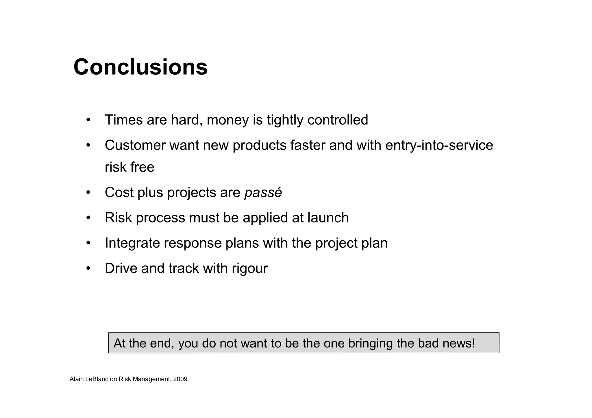 Conclusions
• Times are hard, money is tightly controlled
• Customer want new products faster and with entry-into-service
risk free
• Cost plus projects are passé
Alain LeBlanc on Risk Management, 2009
• Risk process must be applied at launch
• Integrate response plans with the project plan
• Drive and track with rigour
At the end, you do not want to be the one bringing the bad news!
 