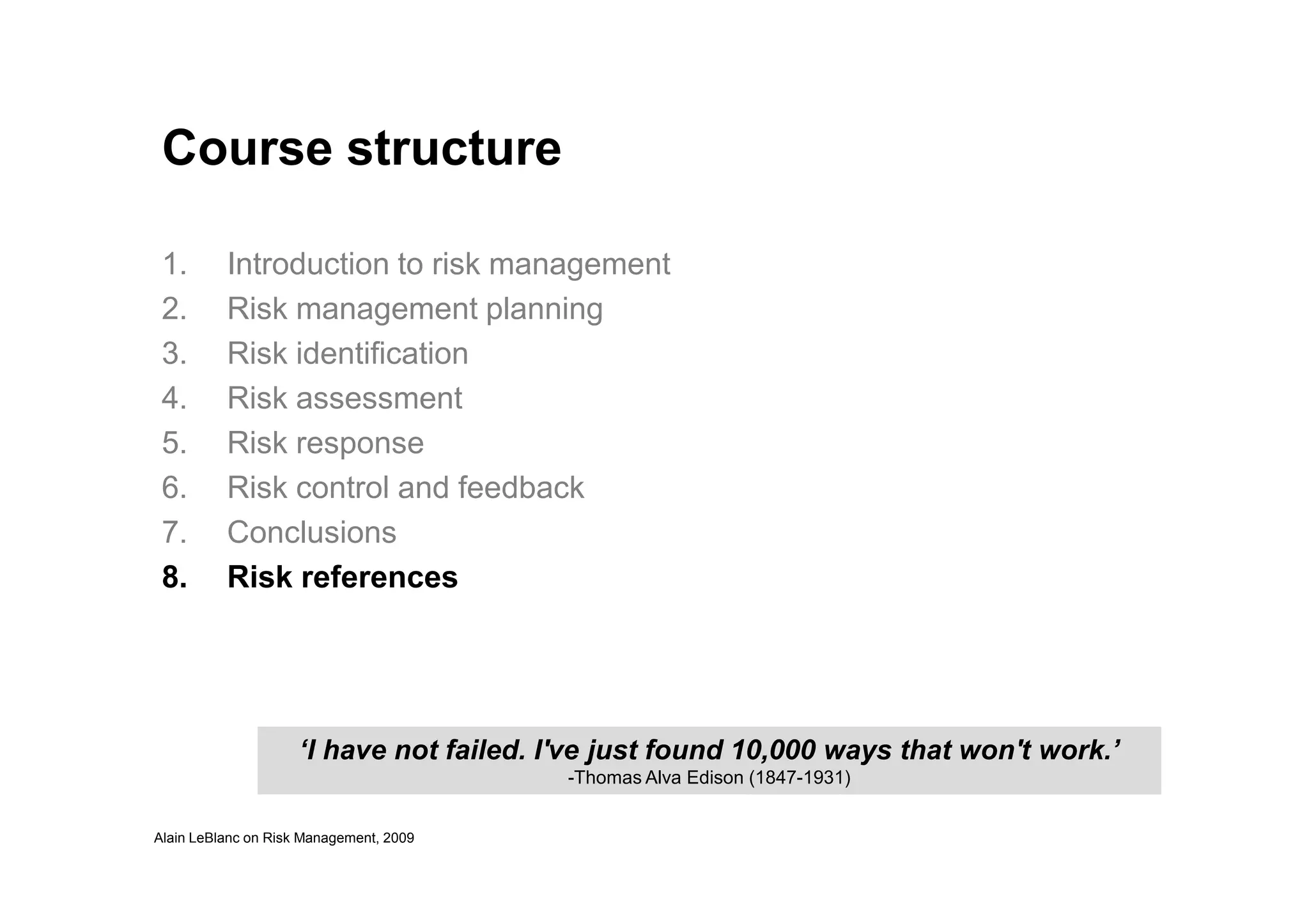 Course structure
1. Introduction to risk management
2. Risk management planning
3. Risk identification
4. Risk assessment
5. Risk response
Alain LeBlanc on Risk Management, 2009
6. Risk control and feedback
7. Conclusions
8. Risk references
‘I have not failed. I've just found 10,000 ways that won't work.’
-Thomas Alva Edison (1847-1931)
 