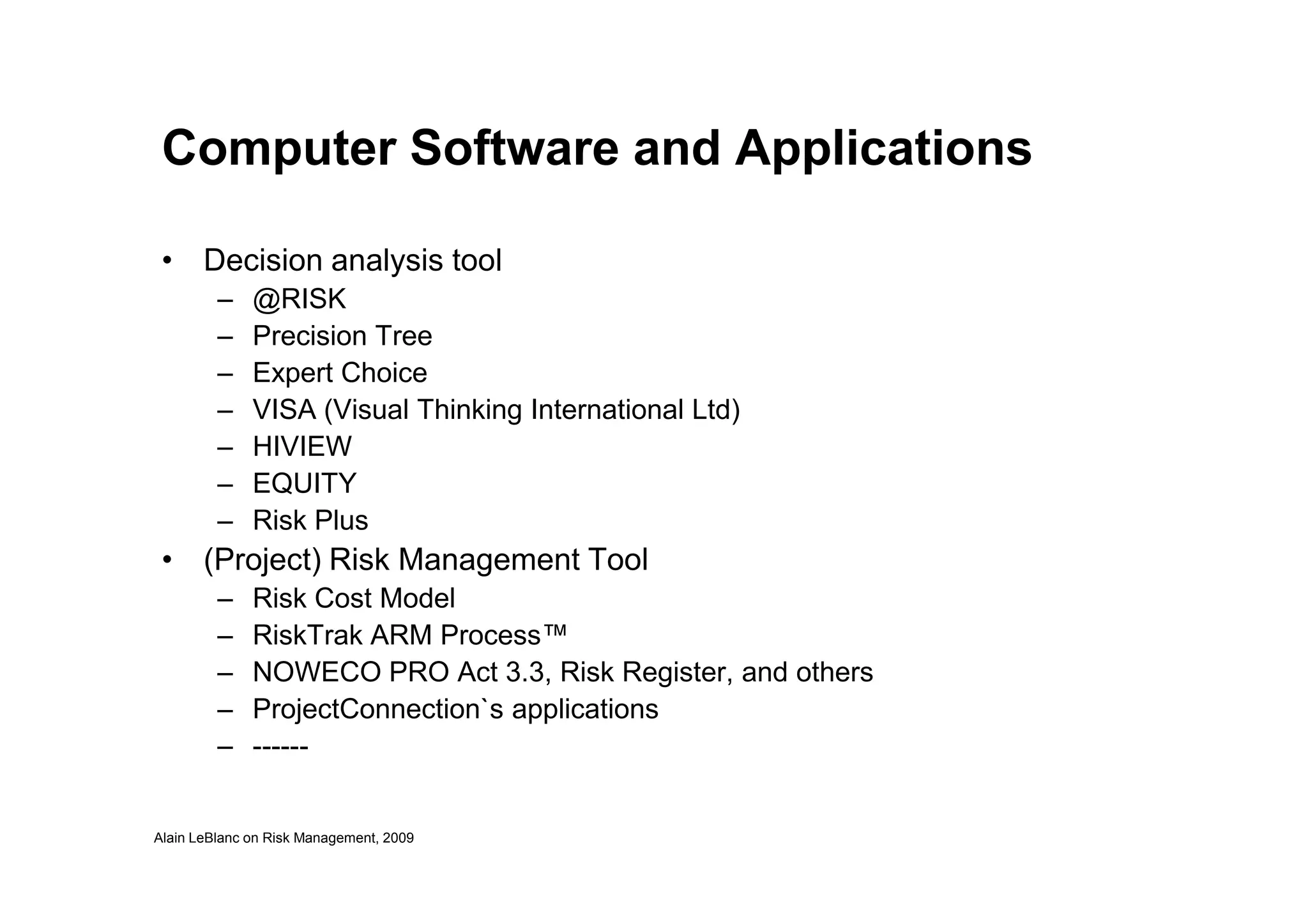 Computer Software and Applications
• Decision analysis tool
– @RISK
– Precision Tree
– Expert Choice
– VISA (Visual Thinking International Ltd)
– HIVIEW
Alain LeBlanc on Risk Management, 2009
– EQUITY
– Risk Plus
• (Project) Risk Management Tool
– Risk Cost Model
– RiskTrak ARM Process™
– NOWECO PRO Act 3.3, Risk Register, and others
– ProjectConnection`s applications
– ------
 