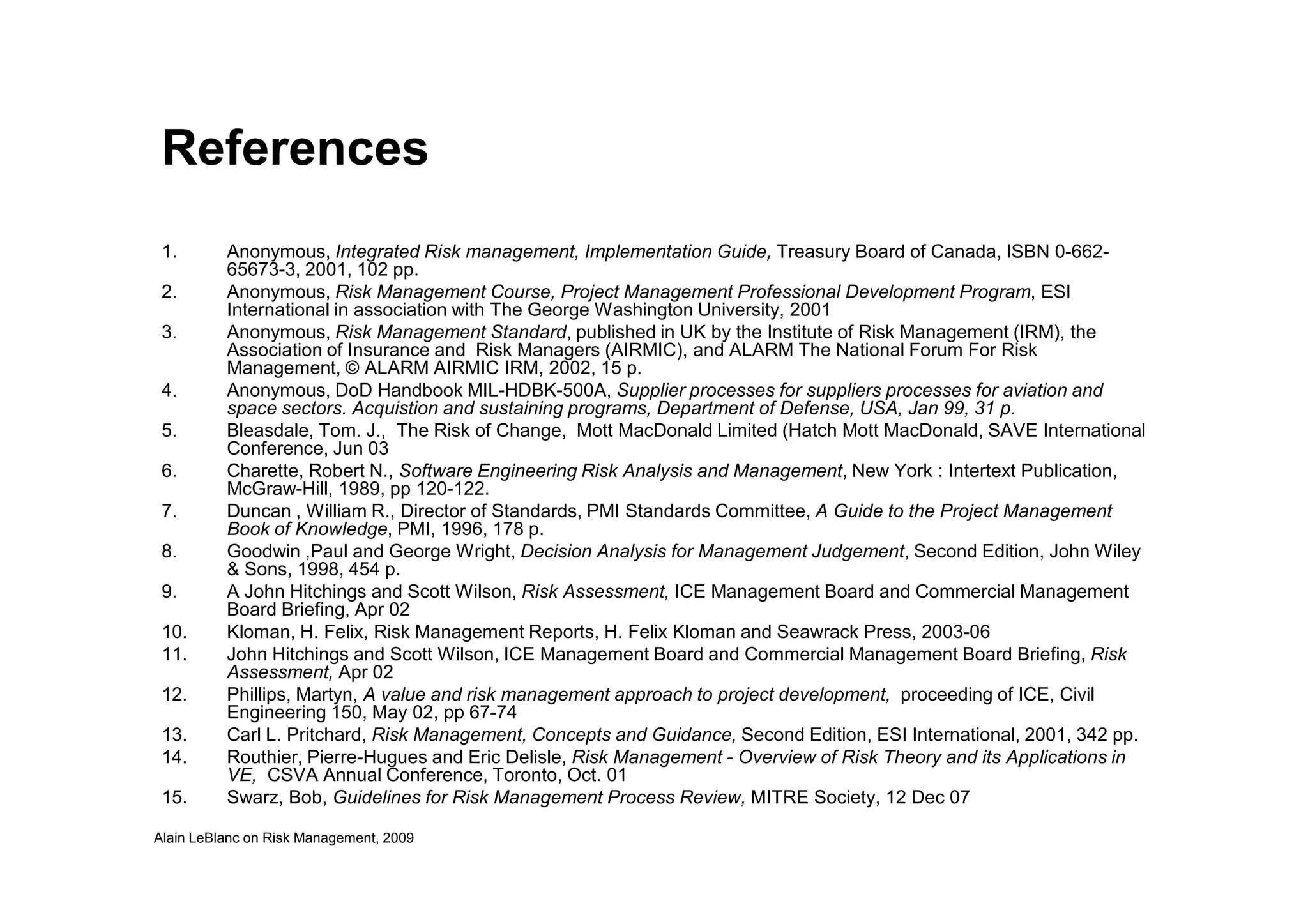 References
1. Anonymous, Integrated Risk management, Implementation Guide, Treasury Board of Canada, ISBN 0-662-
65673-3, 2001, 102 pp.
2. Anonymous, Risk Management Course, Project Management Professional Development Program, ESI
International in association with The George Washington University, 2001
3. Anonymous, Risk Management Standard, published in UK by the Institute of Risk Management (IRM), the
Association of Insurance and Risk Managers (AIRMIC), and ALARM The National Forum For Risk
Management, © ALARM AIRMIC IRM, 2002, 15 p.
4. Anonymous, DoD Handbook MIL-HDBK-500A, Supplier processes for suppliers processes for aviation and
space sectors. Acquistion and sustaining programs, Department of Defense, USA, Jan 99, 31 p.
5. Bleasdale, Tom. J., The Risk of Change, Mott MacDonald Limited (Hatch Mott MacDonald, SAVE International
Conference, Jun 03
6. Charette, Robert N., Software Engineering Risk Analysis and Management, New York : Intertext Publication,
Alain LeBlanc on Risk Management, 2009
6. Charette, Robert N., Software Engineering Risk Analysis and Management, New York : Intertext Publication,
McGraw-Hill, 1989, pp 120-122.
7. Duncan , William R., Director of Standards, PMI Standards Committee, A Guide to the Project Management
Book of Knowledge, PMI, 1996, 178 p.
8. Goodwin ,Paul and George Wright, Decision Analysis for Management Judgement, Second Edition, John Wiley
& Sons, 1998, 454 p.
9. A John Hitchings and Scott Wilson, Risk Assessment, ICE Management Board and Commercial Management
Board Briefing, Apr 02
10. Kloman, H. Felix, Risk Management Reports, H. Felix Kloman and Seawrack Press, 2003-06
11. John Hitchings and Scott Wilson, ICE Management Board and Commercial Management Board Briefing, Risk
Assessment, Apr 02
12. Phillips, Martyn, A value and risk management approach to project development, proceeding of ICE, Civil
Engineering 150, May 02, pp 67-74
13. Carl L. Pritchard, Risk Management, Concepts and Guidance, Second Edition, ESI International, 2001, 342 pp.
14. Routhier, Pierre-Hugues and Eric Delisle, Risk Management - Overview of Risk Theory and its Applications in
VE, CSVA Annual Conference, Toronto, Oct. 01
15. Swarz, Bob, Guidelines for Risk Management Process Review, MITRE Society, 12 Dec 07
 