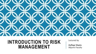 INTRODUCTION TO RISK
MANAGEMENT
Lectured by:
Zulfiqar Shams
Adjunct Faculty
 