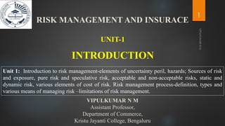 INTRODUCTION
UNIT-1
Unit 1: Introduction to risk management-elements of uncertainty peril, hazards; Sources of risk
and exposure, pure risk and speculative risk, acceptable and non-acceptable risks, static and
dynamic risk, various elements of cost of risk. Risk management process-definition, types and
various means of managing risk –limitations of risk management.
VIPULKUMAR N M
Assistant Professor,
Department of Commerce,
Kristu Jayanti College, Bengaluru
RISK MANAGEMENT AND INSURACE
1
 