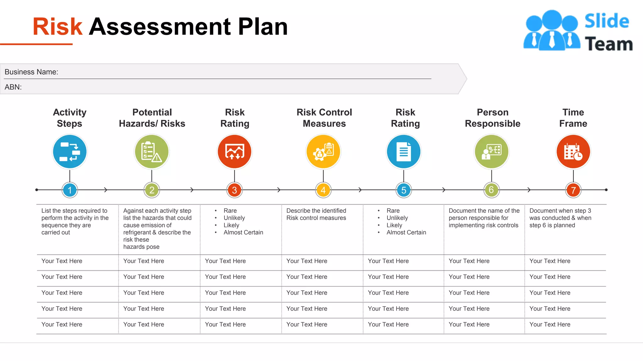 Risk Assessment Plan
10
List the steps required to
perform the activity in the
sequence they are
carried out
Against each activity step
list the hazards that could
cause emission of
refrigerant & describe the
risk these
hazards pose
• Rare
• Unlikely
• Likely
• Almost Certain
Describe the identified
Risk control measures
• Rare
• Unlikely
• Likely
• Almost Certain
Document the name of the
person responsible for
implementing risk controls
Document when step 3
was conducted & when
step 6 is planned
Your Text Here Your Text Here Your Text Here Your Text Here Your Text Here Your Text Here Your Text Here
Your Text Here Your Text Here Your Text Here Your Text Here Your Text Here Your Text Here Your Text Here
Your Text Here Your Text Here Your Text Here Your Text Here Your Text Here Your Text Here Your Text Here
Your Text Here Your Text Here Your Text Here Your Text Here Your Text Here Your Text Here Your Text Here
Your Text Here Your Text Here Your Text Here Your Text Here Your Text Here Your Text Here Your Text Here
Business Name:
ABN:
Activity
Steps
Potential
Hazards/ Risks
Risk
Rating
Risk Control
Measures
Risk
Rating
Person
Responsible
Time
Frame
2 3 5
4 6 7
1
 