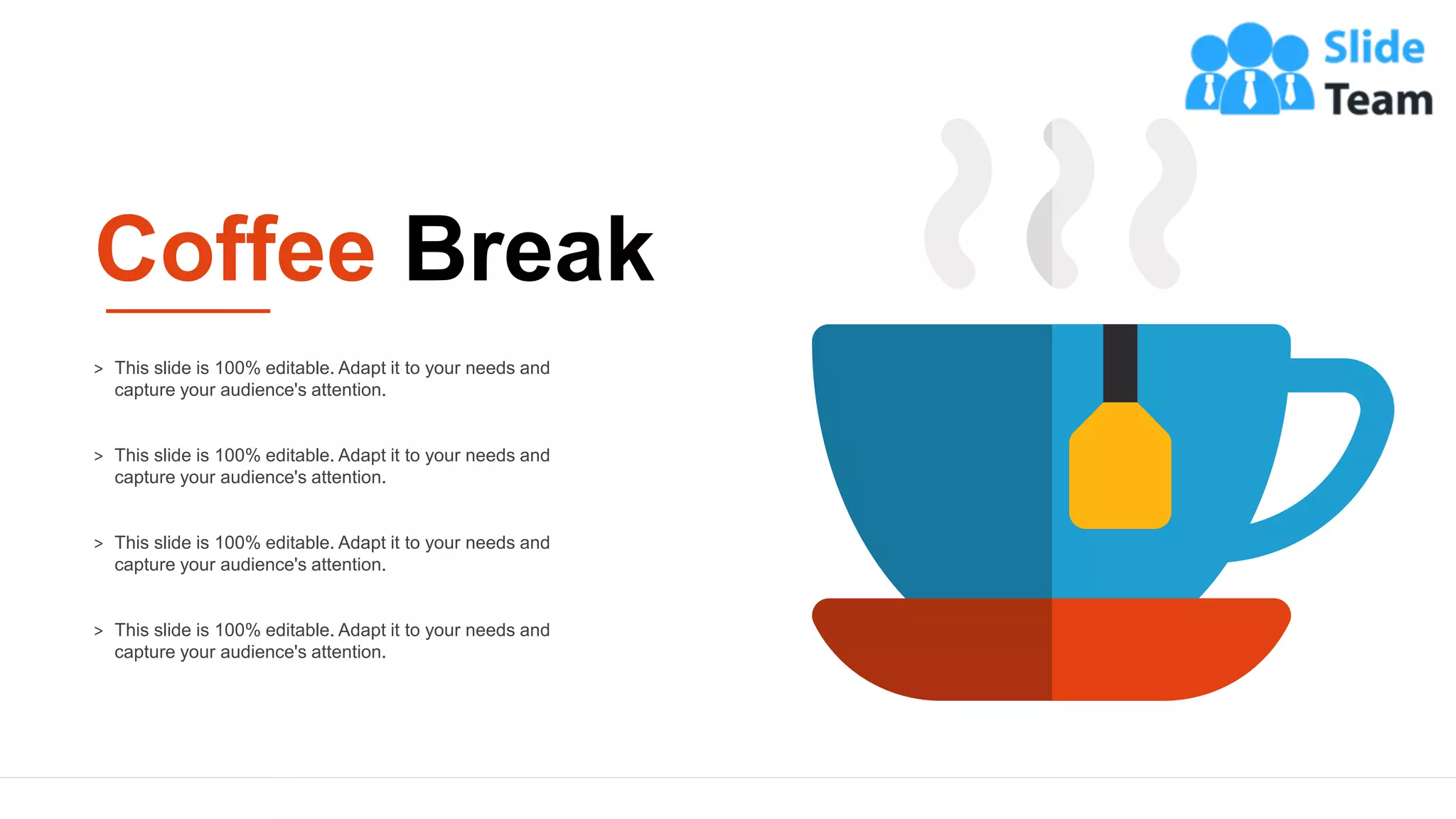 12
> This slide is 100% editable. Adapt it to your needs and
capture your audience's attention.
> This slide is 100% editable. Adapt it to your needs and
capture your audience's attention.
> This slide is 100% editable. Adapt it to your needs and
capture your audience's attention.
> This slide is 100% editable. Adapt it to your needs and
capture your audience's attention.
Coffee Break
 