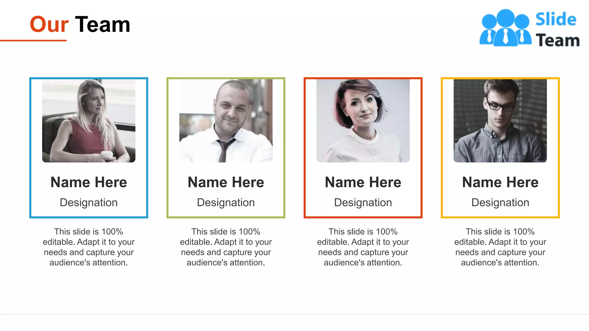 Our Team
19
This slide is 100%
editable. Adapt it to your
needs and capture your
audience's attention.
Name Here
Designation
This slide is 100%
editable. Adapt it to your
needs and capture your
audience's attention.
Name Here
Designation
This slide is 100%
editable. Adapt it to your
needs and capture your
audience's attention.
Name Here
Designation
This slide is 100%
editable. Adapt it to your
needs and capture your
audience's attention.
Name Here
Designation
 