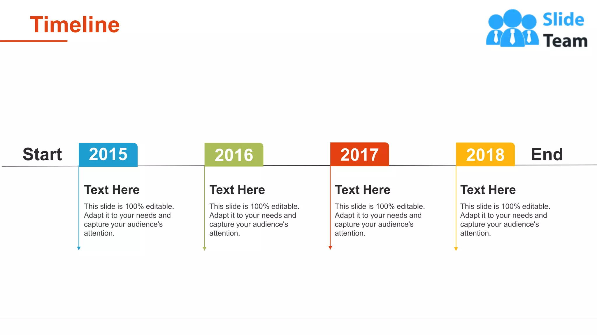 Timeline
22
End
Start 2015 2017 2018
2016
This slide is 100% editable.
Adapt it to your needs and
capture your audience's
attention.
Text Here
This slide is 100% editable.
Adapt it to your needs and
capture your audience's
attention.
Text Here
This slide is 100% editable.
Adapt it to your needs and
capture your audience's
attention.
Text Here
This slide is 100% editable.
Adapt it to your needs and
capture your audience's
attention.
Text Here
 