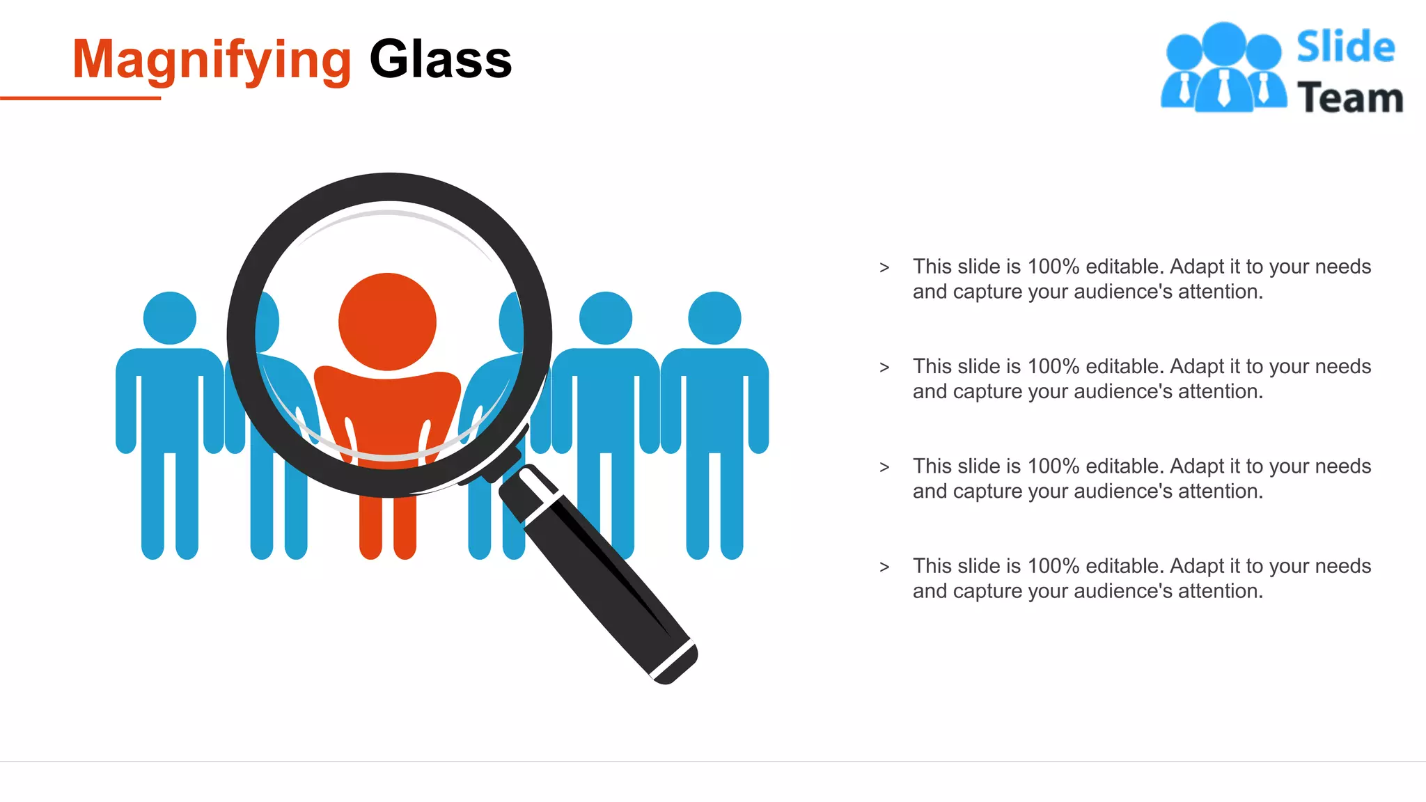 Magnifying Glass
23
> This slide is 100% editable. Adapt it to your needs
and capture your audience's attention.
> This slide is 100% editable. Adapt it to your needs
and capture your audience's attention.
> This slide is 100% editable. Adapt it to your needs
and capture your audience's attention.
> This slide is 100% editable. Adapt it to your needs
and capture your audience's attention.
 