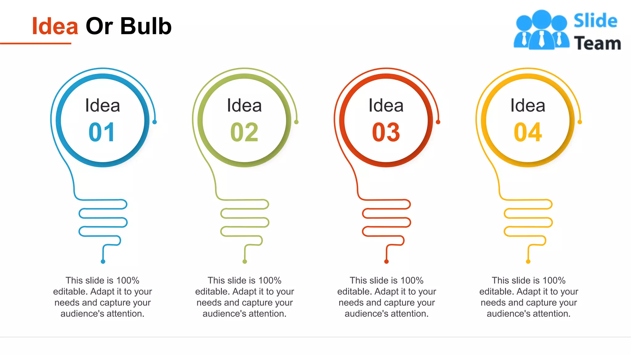 Idea Or Bulb
24
This slide is 100%
editable. Adapt it to your
needs and capture your
audience's attention.
This slide is 100%
editable. Adapt it to your
needs and capture your
audience's attention.
This slide is 100%
editable. Adapt it to your
needs and capture your
audience's attention.
This slide is 100%
editable. Adapt it to your
needs and capture your
audience's attention.
Idea
01
Idea
02
Idea
03
Idea
04
 