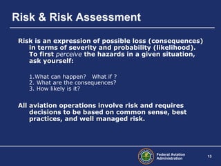 Federal Aviation
Administration
13
Risk & Risk Assessment
Risk is an expression of possible loss (consequences)
in terms of severity and probability (likelihood).
To first perceive the hazards in a given situation,
ask yourself:
1.What can happen? What if ?
2. What are the consequences?
3. How likely is it?
All aviation operations involve risk and requires
decisions to be based on common sense, best
practices, and well managed risk.
 