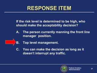 Federal Aviation
Administration
21
If the risk level is determined to be high, who
should make the acceptability decision?
A. The person currently manning the front line
manager position.
B. Top level management.
C. You can make the decision as long as it
doesn’t interrupt any traffic.
RESPONSE ITEMRESPONSE ITEM
 