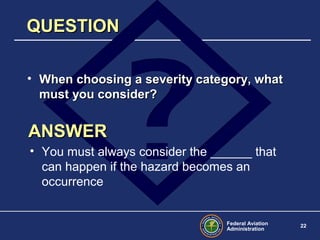 Federal Aviation
Administration
22
QUESTIONQUESTION
• When choosing a severity category, whatWhen choosing a severity category, what
must you consider?must you consider?
ANSWERANSWER
• You must always consider the ______ that
can happen if the hazard becomes an
occurrence
 