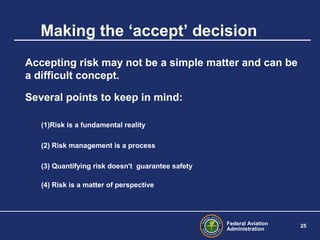 Federal Aviation
Administration
25
Making the ‘accept’ decision
Accepting risk may not be a simple matter and can be
a difficult concept.
Several points to keep in mind:
(1)Risk is a fundamental reality
(2) Risk management is a process
(3) Quantifying risk doesn't guarantee safety
(4) Risk is a matter of perspective
 
