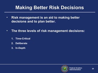 Federal Aviation
Administration
26
Making Better Risk Decisions
• Risk management is an aid to making better
decisions and to plan better.
• The three levels of risk management decisions:
1. Time-Critical
2. Deliberate
3. In-Depth
 