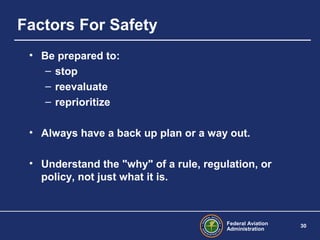 Federal Aviation
Administration
30
Factors For Safety
• Be prepared to:
– stop
– reevaluate
– reprioritize
• Always have a back up plan or a way out.
• Understand the "why" of a rule, regulation, or
policy, not just what it is.
 