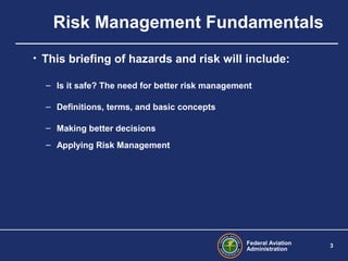 Federal Aviation
Administration
3
• This briefing of hazards and risk will include:
– Is it safe? The need for better risk management
– Definitions, terms, and basic concepts
– Making better decisions
– Applying Risk Management
Risk Management Fundamentals
 