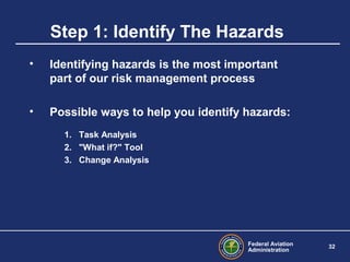 Federal Aviation
Administration
32
Step 1: Identify The Hazards
• Identifying hazards is the most important
part of our risk management process
• Possible ways to help you identify hazards:
1. Task Analysis
2. "What if?" Tool
3. Change Analysis
 