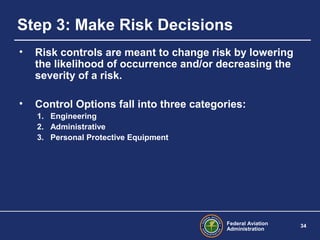 Federal Aviation
Administration
34
Step 3: Make Risk Decisions
• Risk controls are meant to change risk by lowering
the likelihood of occurrence and/or decreasing the
severity of a risk.
• Control Options fall into three categories:
1. Engineering
2. Administrative
3. Personal Protective Equipment
 