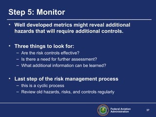 Federal Aviation
Administration
37
Step 5: Monitor
• Well developed metrics might reveal additional
hazards that will require additional controls.
• Three things to look for:
– Are the risk controls effective?
– Is there a need for further assessment?
– What additional information can be learned?
• Last step of the risk management process
– this is a cyclic process
– Review old hazards, risks, and controls regularly
 