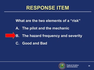 Federal Aviation
Administration
39
What are the two elements of a “risk”
A. The pilot and the mechanic
B. The hazard frequency and severity
C. Good and Bad
RESPONSE ITEMRESPONSE ITEM
 