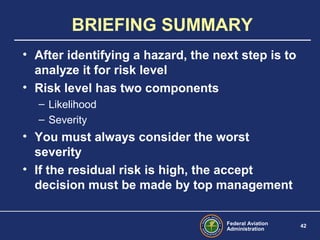 Federal Aviation
Administration
42
BRIEFING SUMMARY
• After identifying a hazard, the next step is to
analyze it for risk level
• Risk level has two components
– Likelihood
– Severity
• You must always consider the worst
severity
• If the residual risk is high, the accept
decision must be made by top management
 