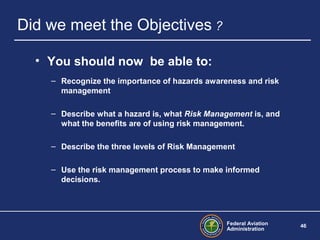 Federal Aviation
Administration
46
Did we meet the Objectives ?
• You should now be able to:
– Recognize the importance of hazards awareness and risk
management
– Describe what a hazard is, what Risk Management is, and
what the benefits are of using risk management.
– Describe the three levels of Risk Management
– Use the risk management process to make informed
decisions.
 