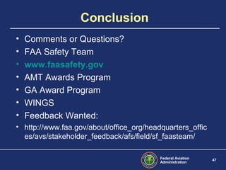 Federal Aviation
Administration
47
Conclusion
• Comments or Questions?
• FAA Safety Team
• www.faasafety.gov
• AMT Awards Program
• GA Award Program
• WINGS
• Feedback Wanted:
• http://www.faa.gov/about/office_org/headquarters_offic
es/avs/stakeholder_feedback/afs/field/sf_faasteam/
 