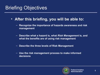 Federal Aviation
Administration
5
Briefing Objectives
• After this briefing, you will be able to:
– Recognize the importance of hazards awareness and risk
management
– Describe what a hazard is, what Risk Management is, and
what the benefits are of using risk management
– Describe the three levels of Risk Management
– Use the risk management process to make informed
decisions
 
