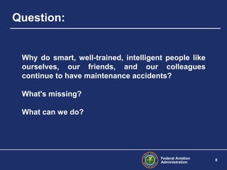 Federal Aviation
Administration
8
Question:
Why do smart, well-trained, intelligent people like
ourselves, our friends, and our colleagues
continue to have maintenance accidents?
What's missing?
What can we do?
 