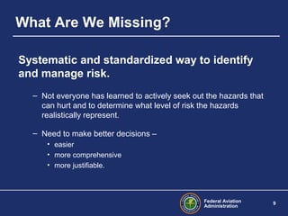 Federal Aviation
Administration
9
What Are We Missing?
Systematic and standardized way to identify
and manage risk.
– Not everyone has learned to actively seek out the hazards that
can hurt and to determine what level of risk the hazards
realistically represent.
– Need to make better decisions –
• easier
• more comprehensive
• more justifiable.
 