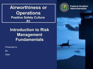 Presented to:
By:
Date:
Federal Aviation
AdministrationAirworthiness or
Operations
Positive Safety Culture
R1
Introduction to Risk
Management
Fundamentals
 