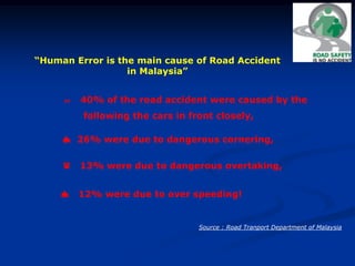 “Human Error is the main cause of Road Accident
in Malaysia”
 40% of the road accident were caused by the
following the cars in front closely,
 26% were due to dangerous cornering,
 13% were due to dangerous overtaking,
 12% were due to over speeding!
Source : Road Tranport Department of Malaysia
 