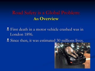 Road Safety is a Global Problem:
An Overview
 First death in a motor vehicle crashed was in
London 1896.
 Since then, it was estimated 30 millions lives.
 
