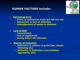 HUMAN FACTORS include:
 Perceptual Error
- driver or pedestrian looks but fail too see
- distraction or lack of attention
- misjudgement of speed or distance
 Lack of Skill
- inexperience
- lack of jugdement
- wrong action and decision
 Manner of execution
- deficiency in actions (e.g too fast, closed
following etc)
- deficiency in behaviour (e.g reckless,
aggressive, etc)
 