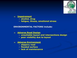  Impairement
- alcohol, drug
- fatigue, illness, emotional stress
 Adverse Road Design
- unsuitable layout and intersections design
- poor visibility due to layout
 Adverse Environment
- slippery road
- flooded surface
- lack of maintenance
ENVIRONMENTAL FACTORS include:
 