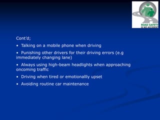 Cont’d;
• Talking on a mobile phone when driving
• Punishing other drivers for their driving errors (e.g
immediately changing lane)
• Always using high-beam headlights when approaching
oncoming traffic
• Driving when tired or emotionallly upset
• Avoiding routine car maintenance
 