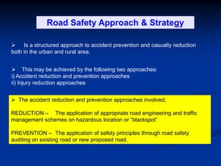  Is a structured approach to accident prevention and casualty reduction
both in the urban and rural area.
Road Safety Approach & Strategy
 This may be achieved by the following two approaches:
i) Accident reduction and prevention approaches
ii) Injury reduction approaches
 The accident reduction and prevention approaches involved;
REDUCTION – The application of appropriate road engineering and traffic
management schemes on hazardous location or “blackspot”
PREVENTION – The application of safety principles through road safety
auditing on existing road or new proposed road.
 